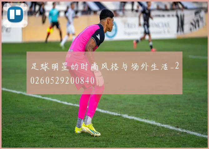 足球明星的时尚风格与场外生活_20260529200840