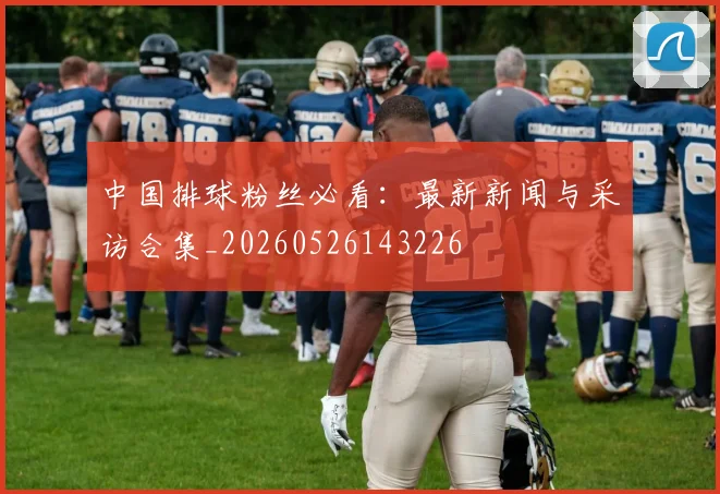中国排球粉丝必看：最新新闻与采访合集_20260526143226