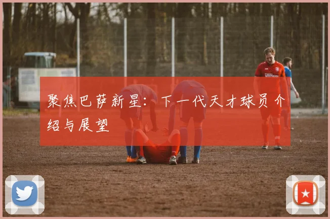 聚焦巴萨新星：下一代天才球员介绍与展望