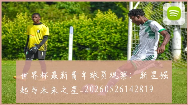 世界杯最新青年球员观察：新星崛起与未来之星_20260526142819