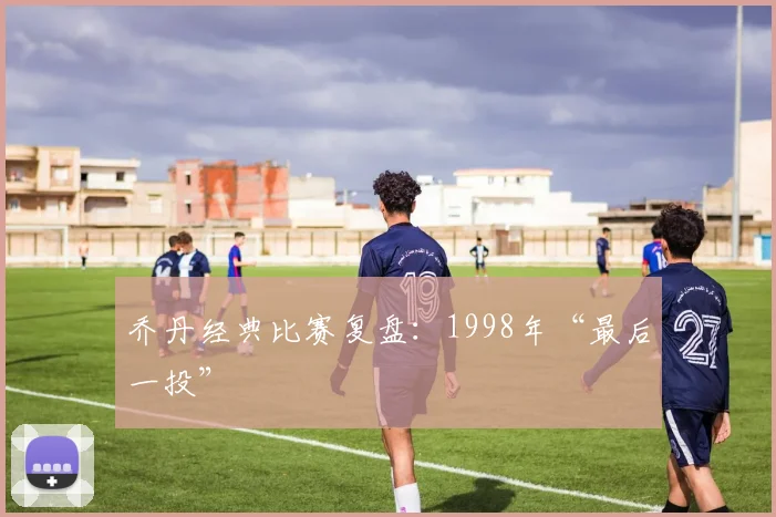 乔丹经典比赛复盘：1998年“最后一投”