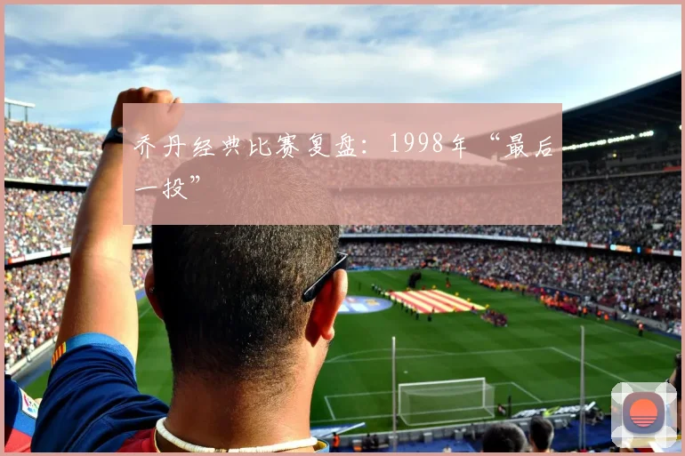 乔丹经典比赛复盘：1998年“最后一投”