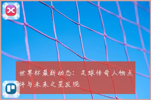 世界杯最新动态:足球传奇人物点评与未来之星发现